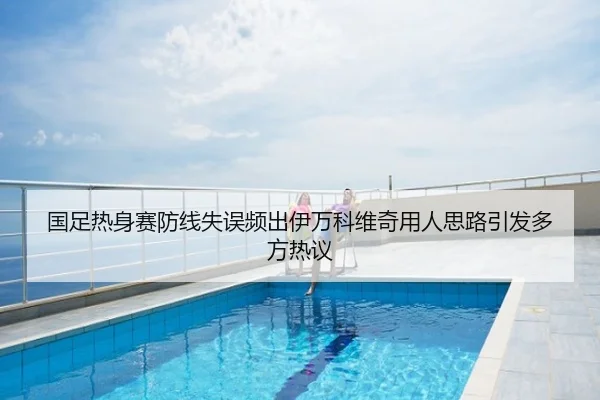 国足热身赛防线失误频出伊万科维奇用人思路引发多方热议