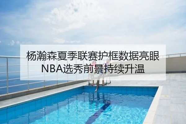 杨瀚森夏季联赛护框数据亮眼 NBA选秀前景持续升温